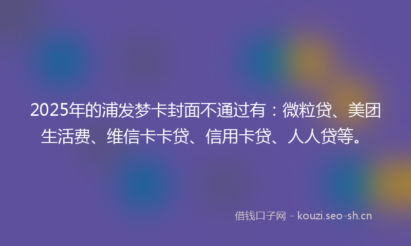 2025年的浦发梦卡封面不通过有：微粒贷、美团生活费、维信卡卡贷、信用卡贷、人人贷等。