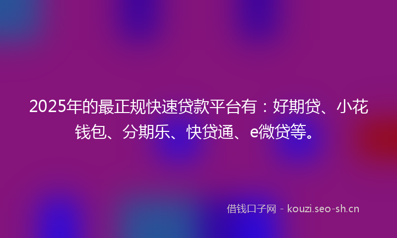 2025年的最正规快速贷款平台有：好期贷、小花钱包、分期乐、快贷通、e微贷等。