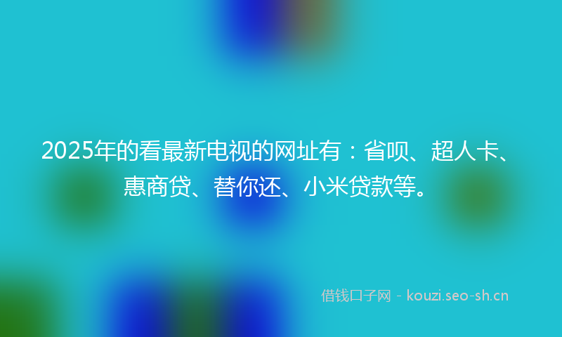 2025年的看最新电视的网址有：省呗、超人卡、惠商贷、替你还、小米贷款等。