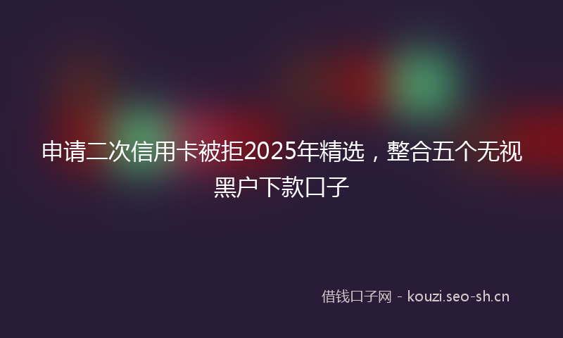 申请二次信用卡被拒2025年精选，整合五个无视黑户下款口子