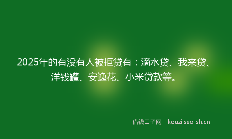 2025年的有没有人被拒贷有：滴水贷、我来贷、洋钱罐、安逸花、小米贷款等。