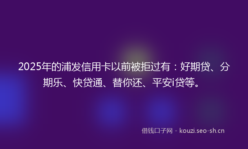 2025年的浦发信用卡以前被拒过有：好期贷、分期乐、快贷通、替你还、平安i贷等。