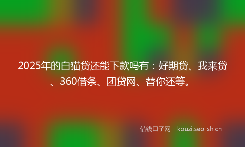 2025年的白猫贷还能下款吗有：好期贷、我来贷、360借条、团贷网、替你还等。
