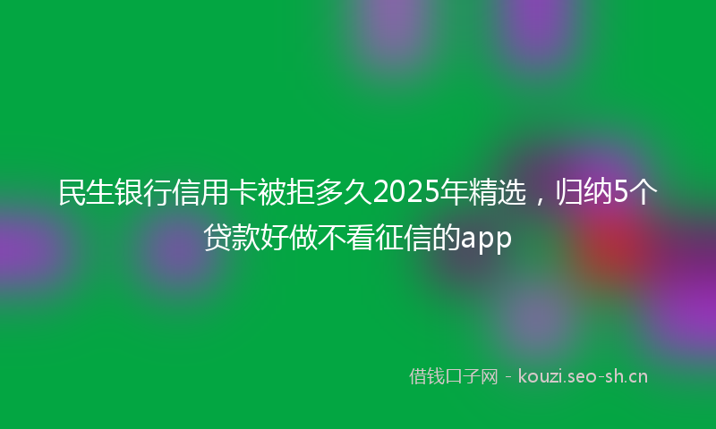 民生银行信用卡被拒多久2025年精选，归纳5个贷款好做不看征信的app