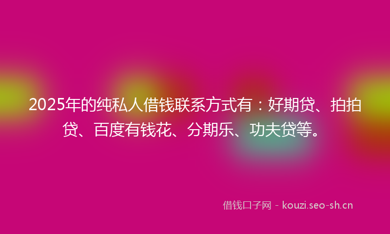 2025年的纯私人借钱联系方式有：好期贷、拍拍贷、百度有钱花、分期乐、功夫贷等。