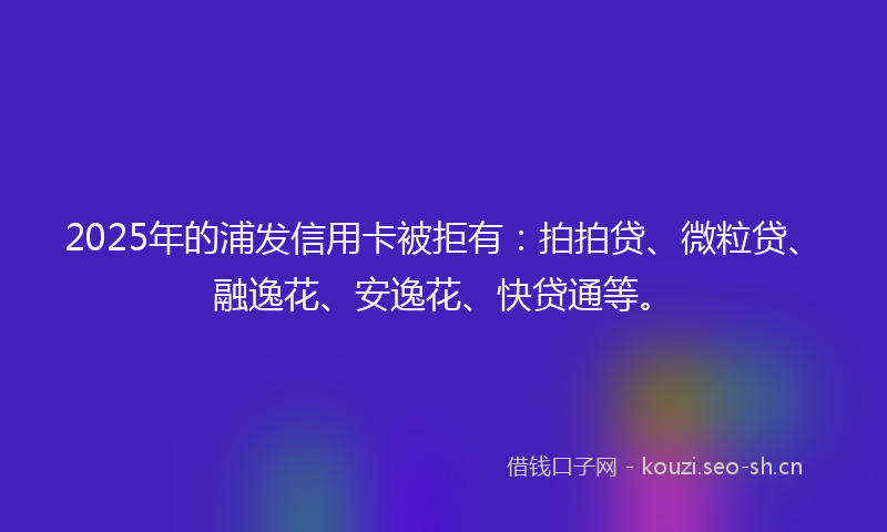 2025年的浦发信用卡被拒有：拍拍贷、微粒贷、融逸花、安逸花、快贷通等。