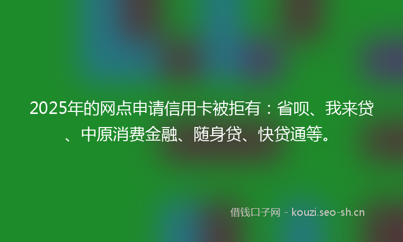 2025年的网点申请信用卡被拒有：省呗、我来贷、中原消费金融、随身贷、快贷通等。
