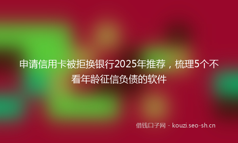 申请信用卡被拒换银行2025年推荐，梳理5个不看年龄征信负债的软件