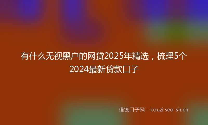 有什么无视黑户的网贷2025年精选，梳理5个2024最新贷款口子