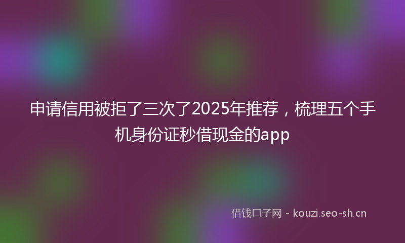 申请信用被拒了三次了2025年推荐，梳理五个手机身份证秒借现金的app