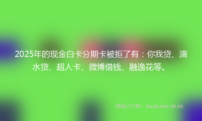 2025年的现金白卡分期卡被拒了有：你我贷、滴水贷、超人卡、微博借钱、融逸花等。