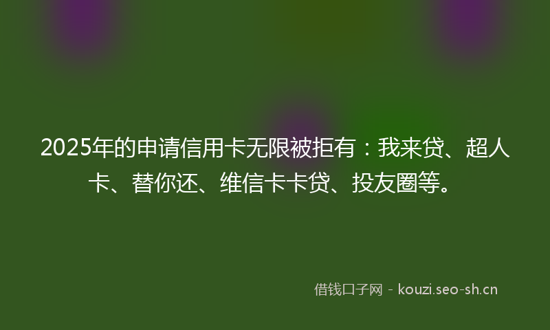 2025年的申请信用卡无限被拒有：我来贷、超人卡、替你还、维信卡卡贷、投友圈等。