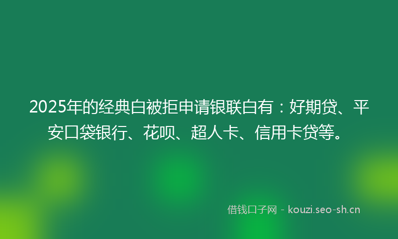 2025年的经典白被拒申请银联白有：好期贷、平安口袋银行、花呗、超人卡、信用卡贷等。