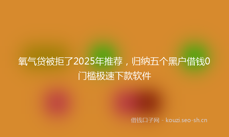 氧气贷被拒了2025年推荐，归纳五个黑户借钱0门槛极速下款软件