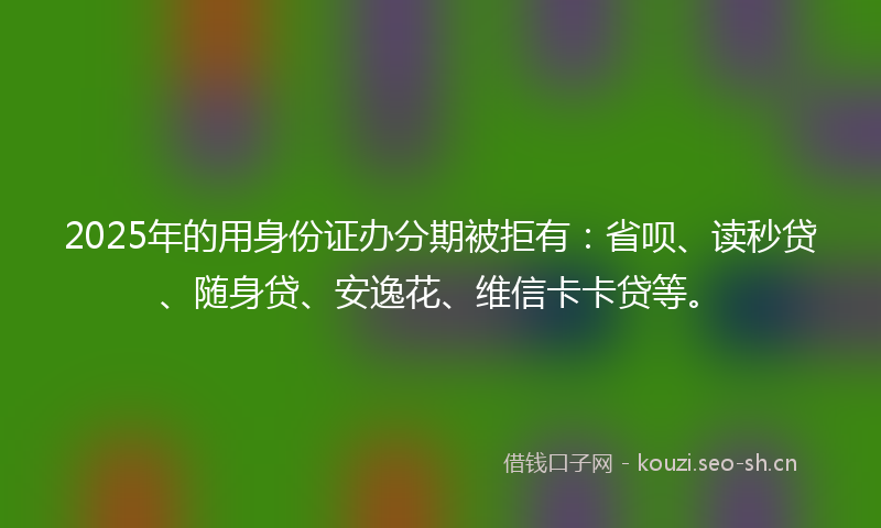 2025年的用身份证办分期被拒有：省呗、读秒贷、随身贷、安逸花、维信卡卡贷等。