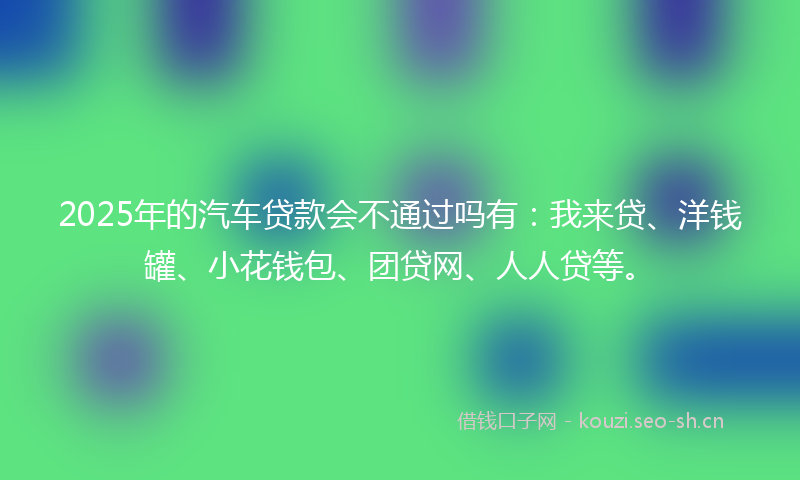 2025年的汽车贷款会不通过吗有：我来贷、洋钱罐、小花钱包、团贷网、人人贷等。