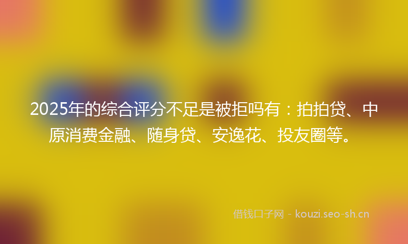 2025年的综合评分不足是被拒吗有：拍拍贷、中原消费金融、随身贷、安逸花、投友圈等。