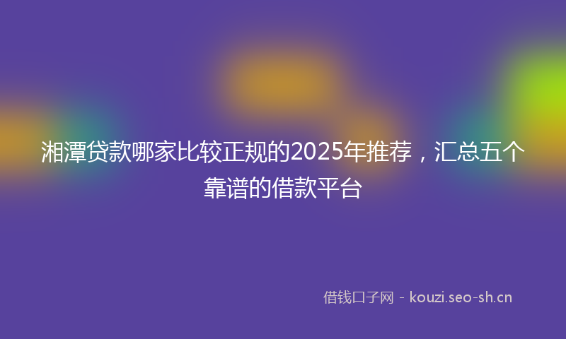 湘潭贷款哪家比较正规的2025年推荐，汇总五个靠谱的借款平台