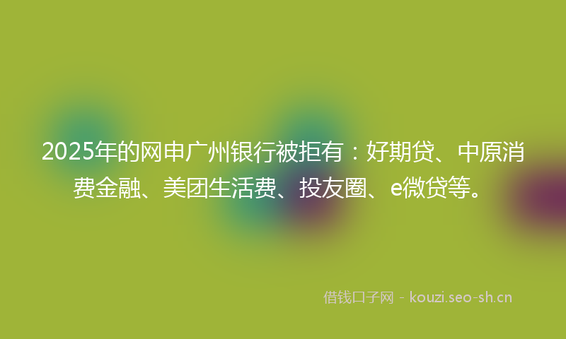 2025年的网申广州银行被拒有：好期贷、中原消费金融、美团生活费、投友圈、e微贷等。