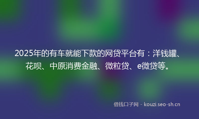 2025年的有车就能下款的网贷平台有：洋钱罐、花呗、中原消费金融、微粒贷、e微贷等。