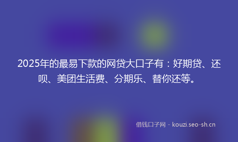2025年的最易下款的网贷大口子有：好期贷、还呗、美团生活费、分期乐、替你还等。