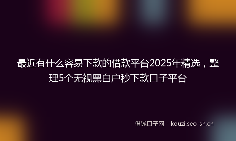 最近有什么容易下款的借款平台2025年精选，整理5个无视黑白户秒下款口子平台