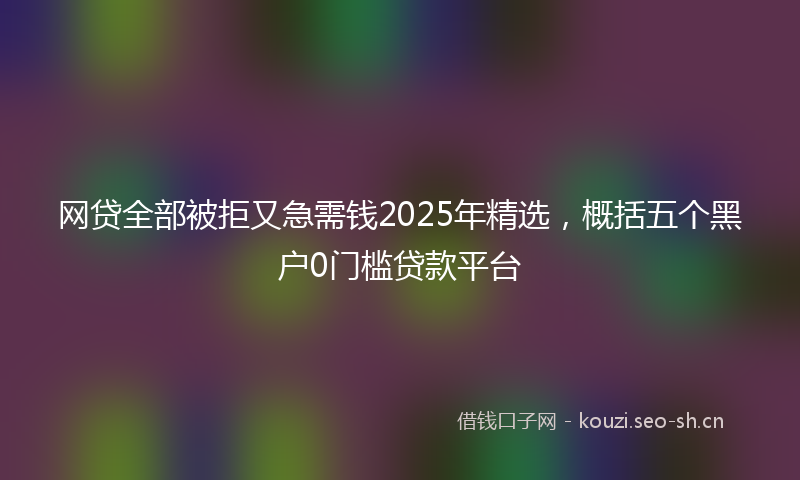 网贷全部被拒又急需钱2025年精选，概括五个黑户0门槛贷款平台