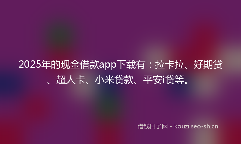 2025年的现金借款app下载有：拉卡拉、好期贷、超人卡、小米贷款、平安i贷等。