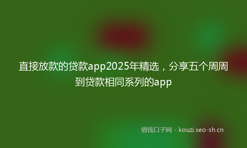 直接放款的贷款app2025年精选，分享五个周周到贷款相同系列的app