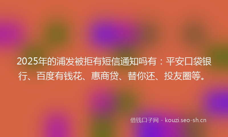 2025年的浦发被拒有短信通知吗有：平安口袋银行、百度有钱花、惠商贷、替你还、投友圈等。