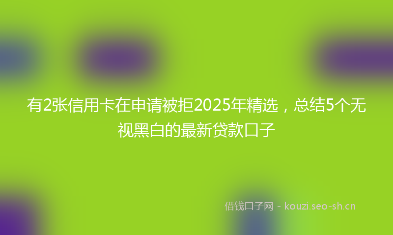 有2张信用卡在申请被拒2025年精选，总结5个无视黑白的最新贷款口子