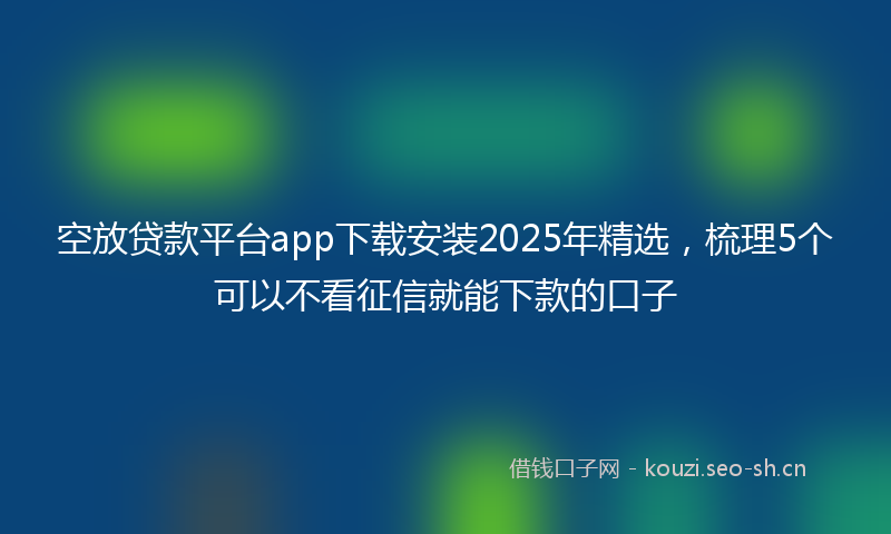 空放贷款平台app下载安装2025年精选，梳理5个可以不看征信就能下款的口子