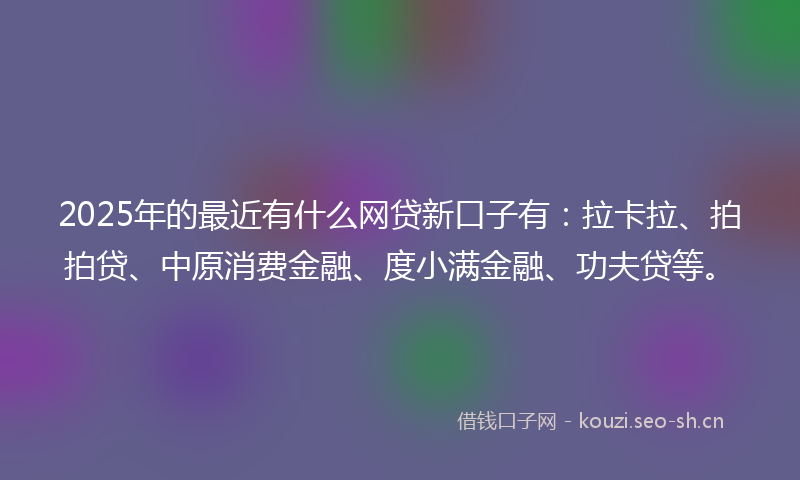 2025年的最近有什么网贷新口子有：拉卡拉、拍拍贷、中原消费金融、度小满金融、功夫贷等。