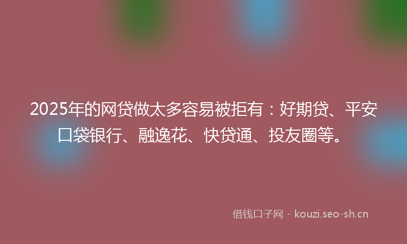 2025年的网贷做太多容易被拒有：好期贷、平安口袋银行、融逸花、快贷通、投友圈等。