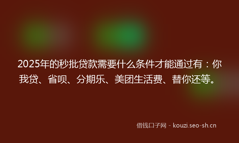 2025年的秒批贷款需要什么条件才能通过有：你我贷、省呗、分期乐、美团生活费、替你还等。