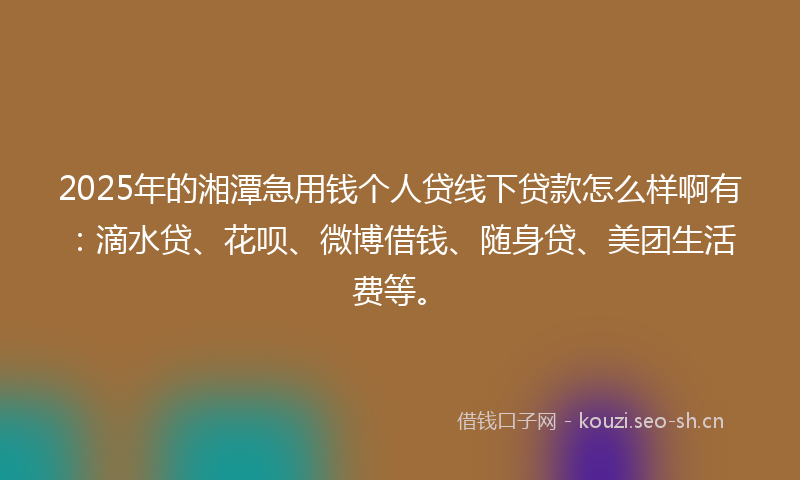 2025年的湘潭急用钱个人贷线下贷款怎么样啊有：滴水贷、花呗、微博借钱、随身贷、美团生活费等。