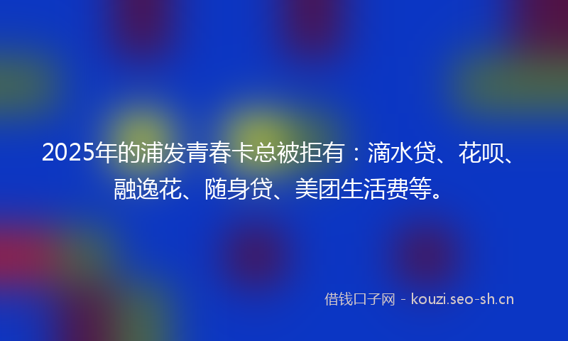2025年的浦发青春卡总被拒有：滴水贷、花呗、融逸花、随身贷、美团生活费等。