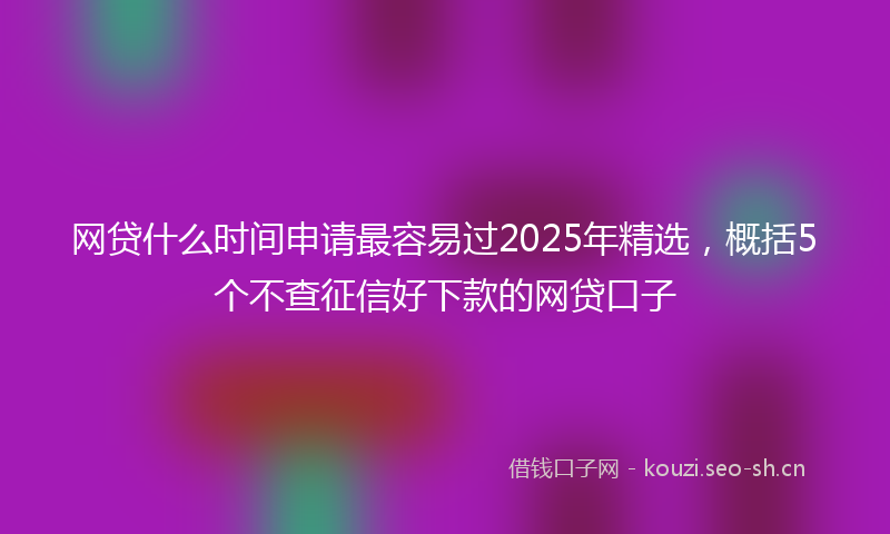 网贷什么时间申请最容易过2025年精选，概括5个不查征信好下款的网贷口子