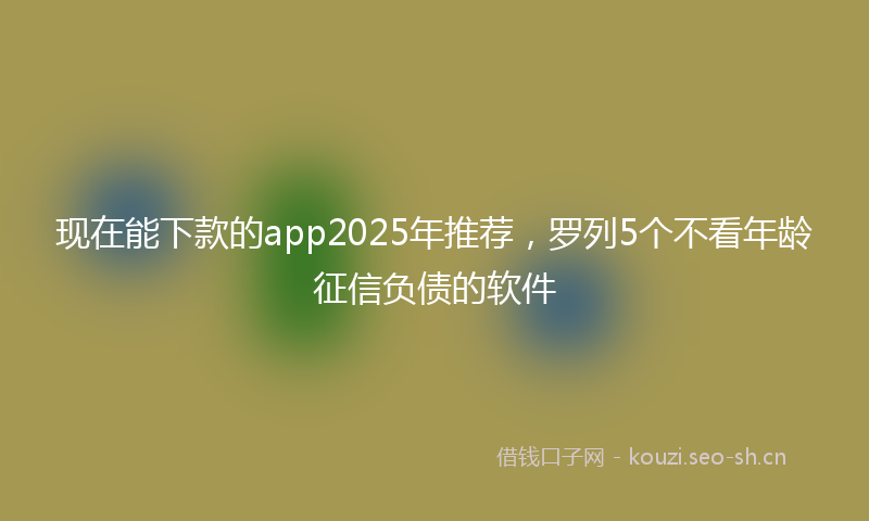 现在能下款的app2025年推荐，罗列5个不看年龄征信负债的软件