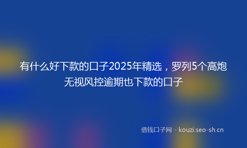 有什么好下款的口子2025年精选，罗列5个高炮无视风控逾期也下款的口子