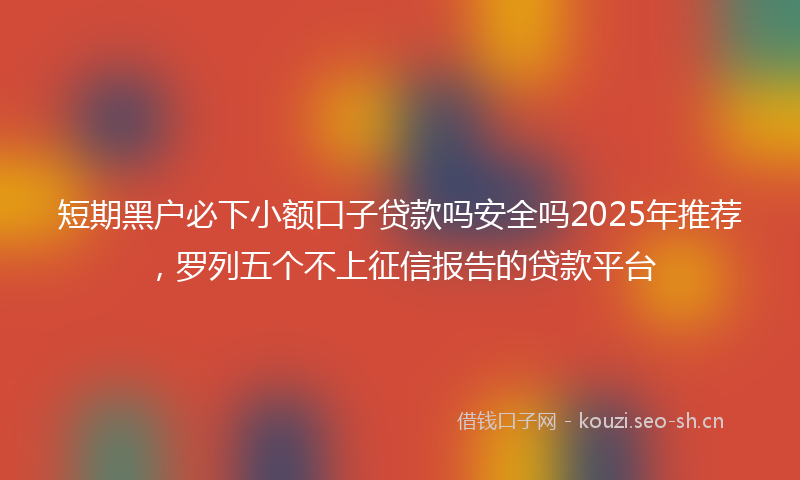 短期黑户必下小额口子贷款吗安全吗2025年推荐，罗列五个不上征信报告的贷款平台