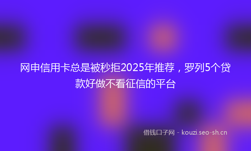 网申信用卡总是被秒拒2025年推荐，罗列5个贷款好做不看征信的平台