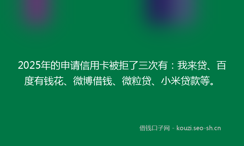 2025年的申请信用卡被拒了三次有:我来贷、百度有钱花、微博借钱、微粒贷、小米贷款等。