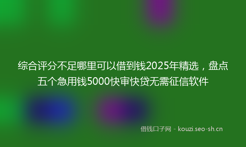 综合评分不足哪里可以借到钱2025年精选，盘点五个急用钱5000快审快贷无需征信软件