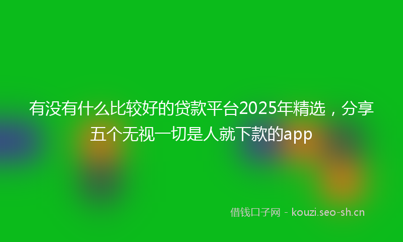 有没有什么比较好的贷款平台2025年精选，分享五个无视一切是人就下款的app