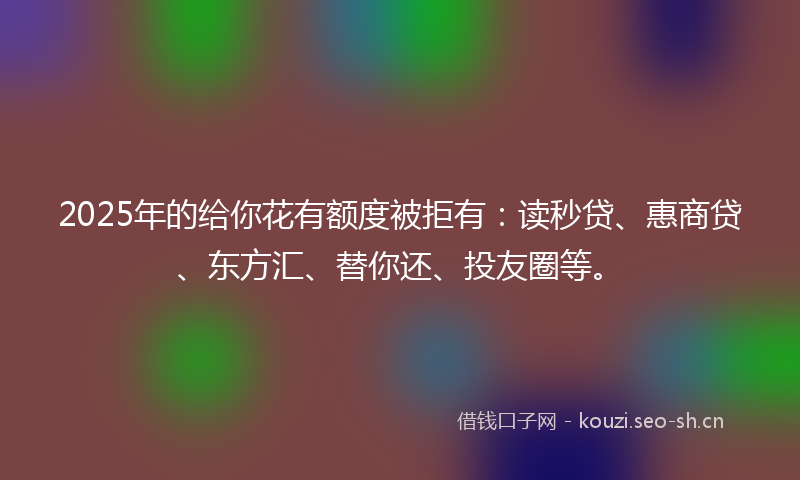 2025年的给你花有额度被拒有：读秒贷、惠商贷、东方汇、替你还、投友圈等。