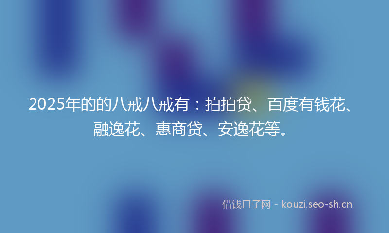 2025年的的八戒八戒有：拍拍贷、百度有钱花、融逸花、惠商贷、安逸花等。