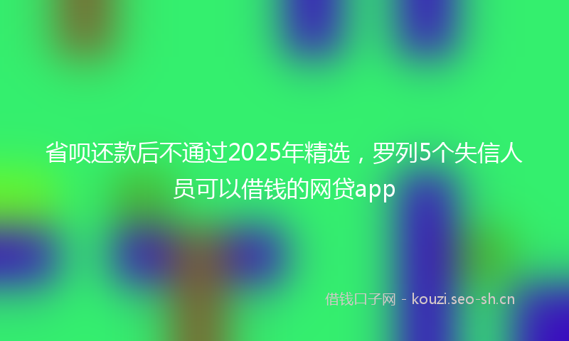 省呗还款后不通过2025年精选，罗列5个失信人员可以借钱的网贷app