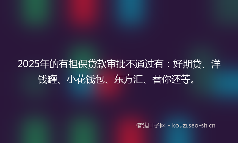 2025年的有担保贷款审批不通过有：好期贷、洋钱罐、小花钱包、东方汇、替你还等。