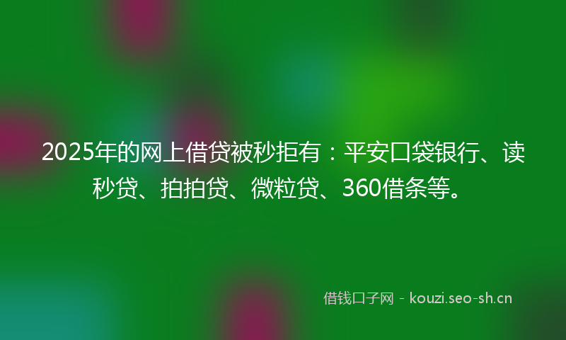 2025年的网上借贷被秒拒有：平安口袋银行、读秒贷、拍拍贷、微粒贷、360借条等。